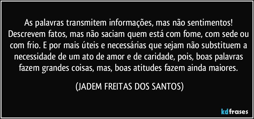 As palavras transmitem informações, mas não sentimentos! Descrevem fatos, mas não saciam quem está com fome, com sede ou com frio. E por mais úteis e necessárias que sejam não substituem a necessidade de um ato de amor e de caridade, pois, boas palavras fazem grandes coisas, mas, boas atitudes fazem ainda maiores. (JADEM FREITAS DOS SANTOS)