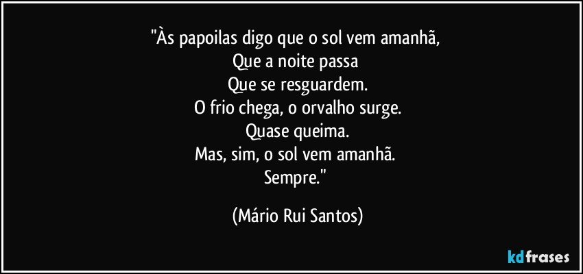 "Às papoilas digo que o sol vem amanhã,
Que a noite passa
Que se resguardem.
O frio chega, o orvalho surge.
Quase queima.
Mas, sim, o sol vem amanhã.
Sempre." (Mário Rui Santos)