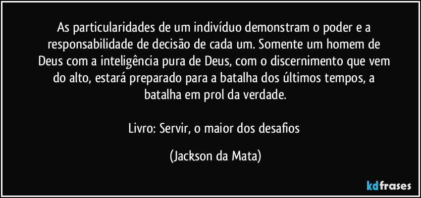 As particularidades de um indivíduo demonstram o poder e a responsabilidade de decisão de cada um. Somente um homem de Deus com a inteligência pura de Deus, com o discernimento que vem do alto, estará preparado para a batalha dos últimos tempos, a batalha em prol da verdade.

Livro: Servir, o maior dos desafios (Jackson da Mata)