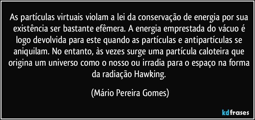 As partículas virtuais violam a lei da conservação de energia por sua existência ser bastante efêmera. A energia emprestada do vácuo é logo devolvida para este quando as partículas e antipartículas se aniquilam. No entanto, às vezes surge uma partícula caloteira que origina um universo como o nosso ou irradia para o espaço na forma da radiação Hawking. (Mário Pereira Gomes)