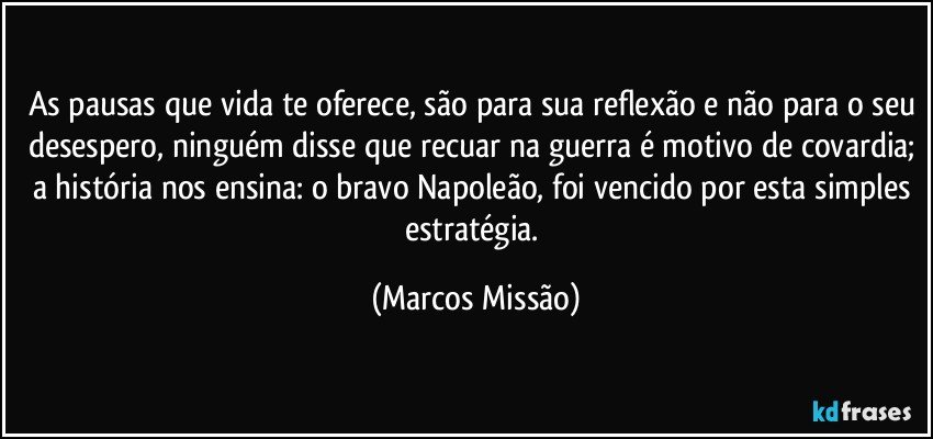 As pausas que vida te oferece, são para sua reflexão e não para o seu desespero, ninguém disse que recuar na guerra é motivo de covardia; a história nos ensina: o bravo Napoleão, foi vencido por esta simples estratégia. (Marcos Missão)