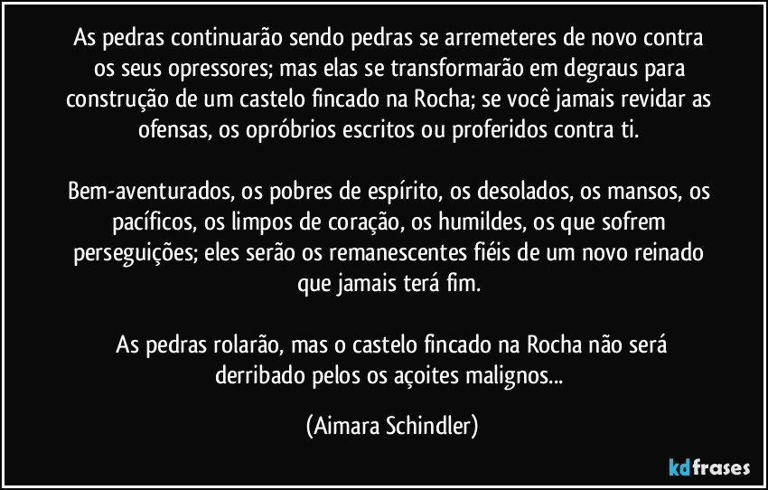 As pedras continuarão sendo pedras se arremeteres de novo contra os seus opressores; mas elas se transformarão em degraus para construção de um castelo fincado na Rocha; se você jamais revidar as ofensas, os opróbrios escritos ou proferidos contra ti. 

Bem-aventurados, os pobres de espírito, os desolados, os mansos, os pacíficos, os limpos de coração, os humildes, os que sofrem perseguições; eles serão os remanescentes fiéis de um novo reinado que jamais terá fim. 

 As pedras rolarão, mas o castelo fincado na Rocha não será derribado pelos os açoites malignos... (Aimara Schindler)
