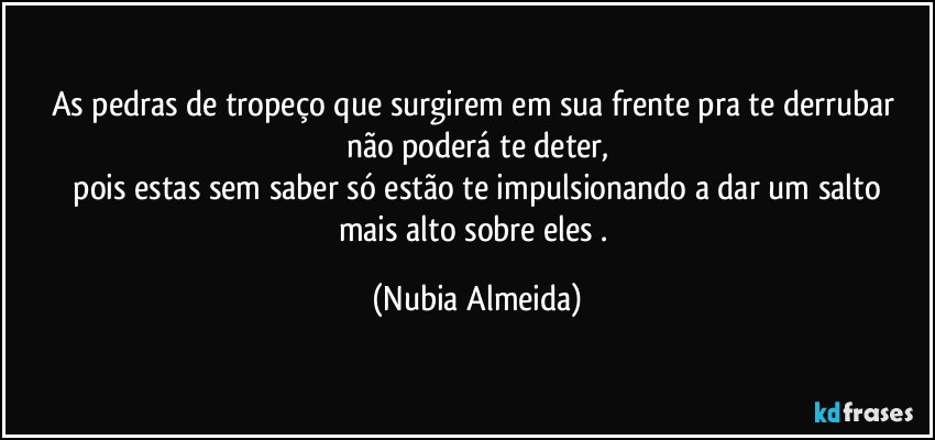 As pedras de tropeço que surgirem em sua frente pra te derrubar não poderá te deter,
 pois estas sem saber  só  estão te impulsionando a dar um salto  mais alto sobre eles . (Nubia Almeida)
