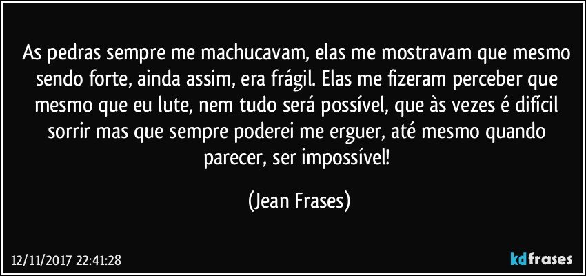 As pedras sempre me machucavam, elas me mostravam que mesmo sendo forte, ainda assim, era frágil. Elas me fizeram perceber que mesmo que eu lute, nem tudo será possível, que às vezes é difícil sorrir mas que sempre poderei me erguer, até mesmo quando parecer, ser impossível! (Jean Frases)