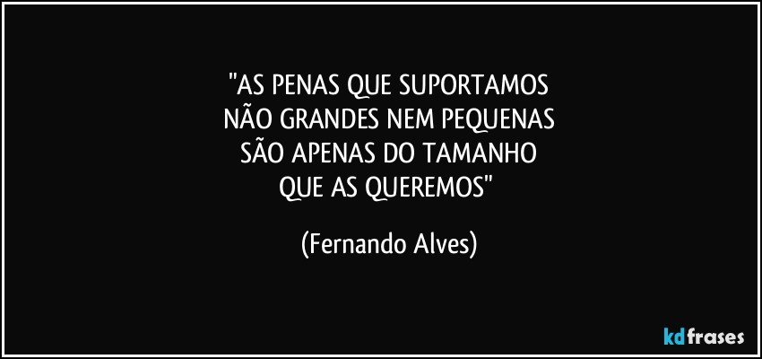"AS PENAS QUE SUPORTAMOS
NÃO GRANDES NEM PEQUENAS
SÃO APENAS DO TAMANHO
QUE AS QUEREMOS" (Fernando Alves)