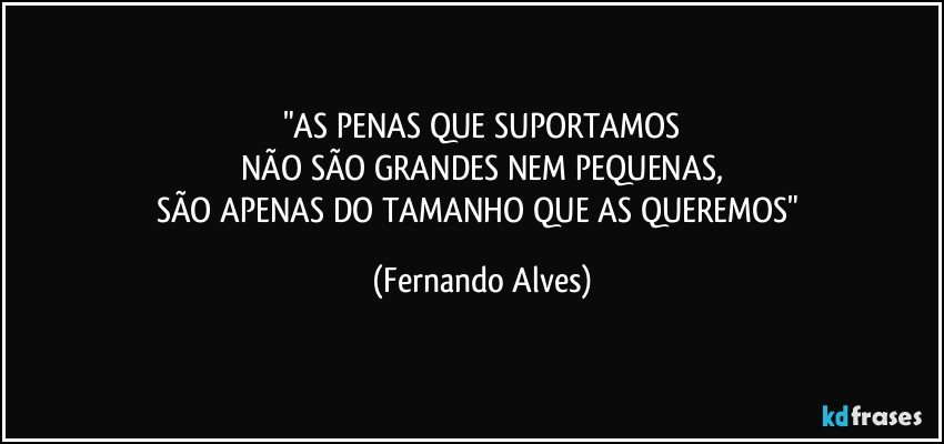 "AS PENAS QUE SUPORTAMOS
NÃO SÃO GRANDES NEM PEQUENAS,
SÃO APENAS DO TAMANHO QUE AS QUEREMOS" (Fernando Alves)