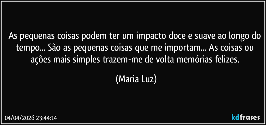 As pequenas coisas podem ter um impacto doce e suave ao longo do tempo... São as pequenas coisas que me importam... As coisas ou ações mais simples trazem-me de volta memórias felizes. (Maria Luz)