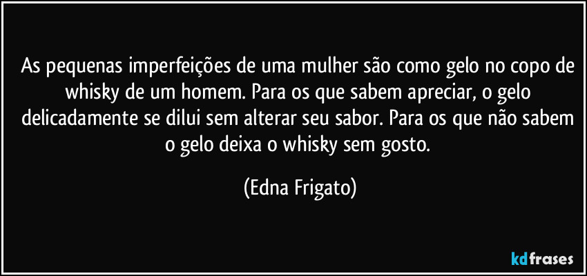 As pequenas imperfeições de uma mulher são como gelo no copo de whisky de um homem. Para os que sabem apreciar, o gelo delicadamente se dilui sem alterar seu sabor. Para os que não sabem o gelo deixa o whisky sem gosto. (Edna Frigato)