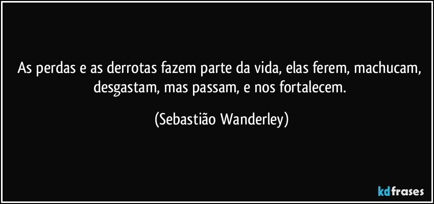 As perdas e as derrotas fazem parte da vida, elas ferem, machucam, desgastam, mas passam, e nos fortalecem. (Sebastião Wanderley)