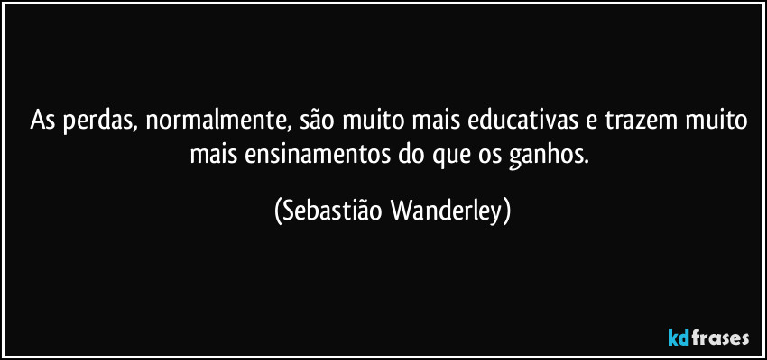 As perdas, normalmente, são muito mais educativas e trazem muito mais ensinamentos do que os ganhos. (Sebastião Wanderley)