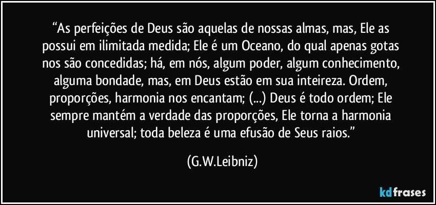 “As perfeições de Deus são aquelas de nossas almas, mas, Ele as possui em ilimitada medida; Ele é um Oceano, do qual apenas gotas nos são concedidas; há, em nós, algum poder, algum conhecimento, alguma bondade, mas, em Deus estão em sua inteireza. Ordem, proporções, harmonia nos encantam; (...) Deus é todo ordem; Ele sempre mantém a verdade das proporções, Ele torna a harmonia universal; toda beleza é uma efusão de Seus raios.” (G.W.Leibniz)