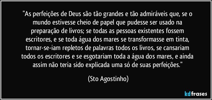 "As perfeições de Deus são tão grandes e tão admiráveis que, se o mundo estivesse cheio de papel que pudesse ser usado na preparação de livros; se todas as pessoas existentes fossem escritores, e se toda água dos mares se transformasse em tinta, tornar-se-iam repletos de palavras todos os livros, se cansariam todos os escritores e se esgotariam toda a água dos mares, e ainda assim não teria sido explicada uma só de suas perfeições." (Sto Agostinho)