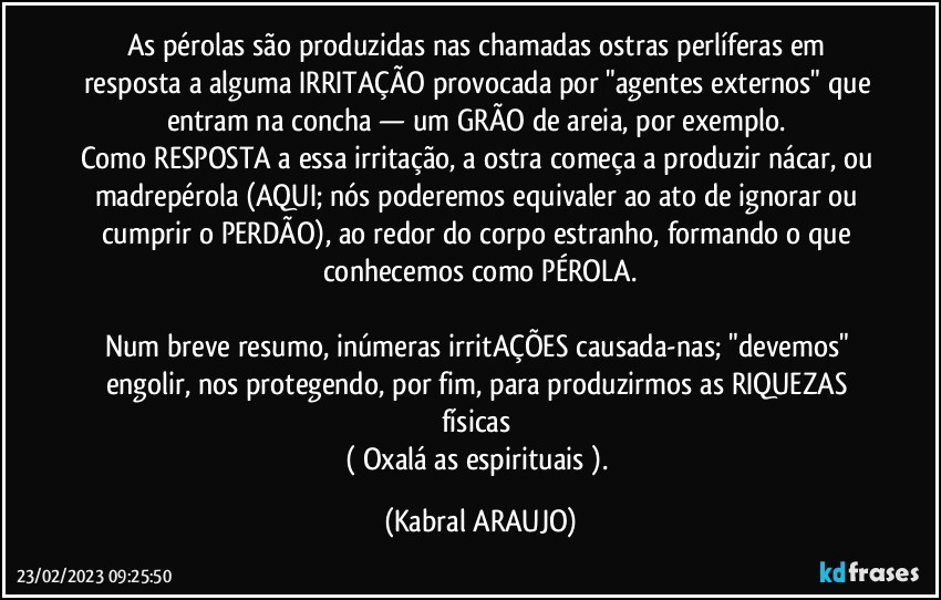 As pérolas são produzidas nas chamadas ostras perlíferas em resposta a alguma IRRITAÇÃO provocada por "agentes externos" que entram na concha — um GRÃO de areia, por exemplo. 
Como RESPOSTA a essa irritação, a ostra começa a produzir nácar, ou madrepérola (AQUI; nós poderemos equivaler ao ato de ignorar ou cumprir o PERDÃO), ao redor do corpo estranho, formando o que conhecemos como PÉROLA.

Num breve resumo, inúmeras irritAÇÕES causada-nas; "devemos" engolir, nos protegendo, por fim, para produzirmos as RIQUEZAS físicas 
( Oxalá as espirituais ). (KABRAL ARAUJO)