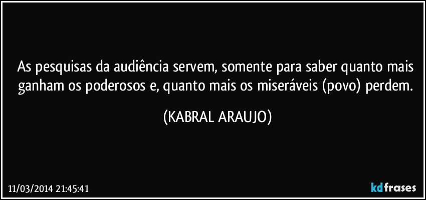 As pesquisas da audiência servem, somente para saber quanto mais ganham os poderosos e, quanto mais os miseráveis (povo) perdem. (KABRAL ARAUJO)