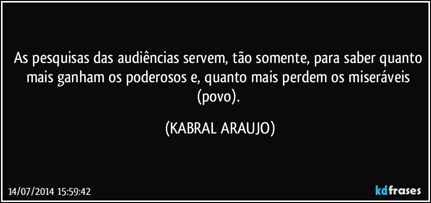 As pesquisas das audiências servem, tão somente, para saber quanto mais ganham os poderosos e, quanto mais perdem os miseráveis (povo). (KABRAL ARAUJO)