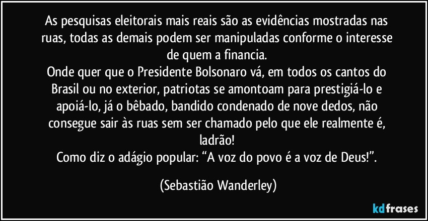 As pesquisas eleitorais mais reais são as evidências mostradas nas ruas, todas as demais podem ser manipuladas conforme o interesse de quem a financia. 
Onde quer que o Presidente Bolsonaro vá, em todos os cantos do Brasil ou no exterior, patriotas se amontoam para prestigiá-lo e apoiá-lo, já o bêbado, bandido condenado de nove dedos, não consegue sair às ruas sem ser chamado pelo que ele realmente é, ladrão! 
Como diz o adágio popular: “A voz do povo é a voz de Deus!”. (Sebastião Wanderley)