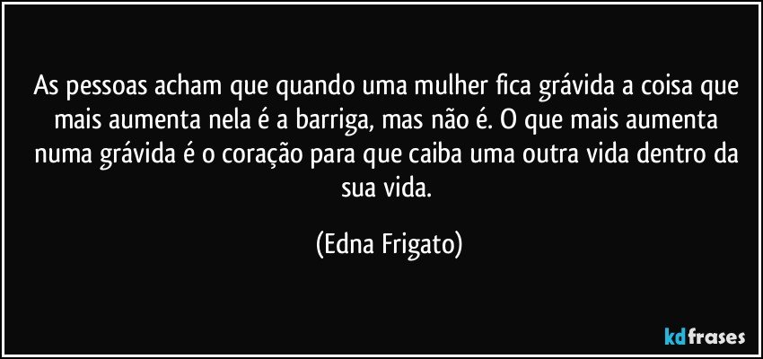 As pessoas acham que quando uma mulher fica grávida a coisa que mais aumenta nela é a barriga, mas não é. O que mais aumenta numa grávida é o coração para que caiba uma outra vida dentro da sua vida. (Edna Frigato)