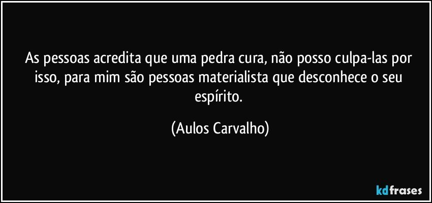 As pessoas acredita que uma pedra cura, não posso culpa-las por isso, para mim são pessoas materialista que desconhece o seu espírito. (Aulos Carvalho)