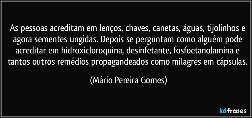 As pessoas acreditam em lenços, chaves, canetas, águas, tijolinhos e agora sementes ungidas. Depois se perguntam como alguém pode acreditar em hidroxicloroquina, desinfetante, fosfoetanolamina e tantos outros remédios propagandeados como milagres em cápsulas. (Mário Pereira Gomes)