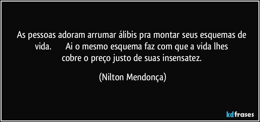 As pessoas adoram arrumar álibis pra montar seus esquemas de vida.                        Ai o mesmo esquema faz com que a vida lhes cobre o preço justo de suas  insensatez. (Nilton Mendonça)