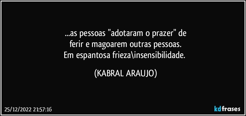 ...as pessoas "adotaram o prazer" de
ferir e magoarem outras pessoas.
Em espantosa frieza\insensibilidade. (KABRAL ARAUJO)