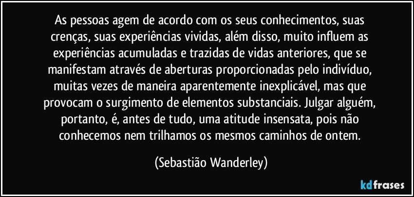 As pessoas agem de acordo com os seus conhecimentos, suas crenças, suas experiências vividas, além disso, muito influem as experiências acumuladas e trazidas de vidas anteriores, que se manifestam através de aberturas proporcionadas pelo indivíduo, muitas vezes de maneira aparentemente inexplicável, mas que provocam o surgimento de elementos substanciais. Julgar alguém, portanto, é, antes de tudo, uma atitude insensata, pois não conhecemos nem trilhamos os mesmos caminhos de ontem. (Sebastião Wanderley)