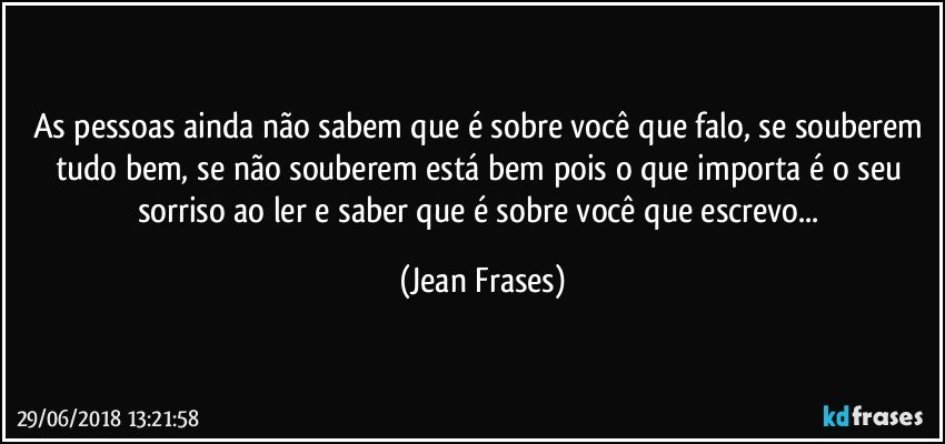 As pessoas ainda não sabem que é sobre você que falo, se souberem tudo bem, se não souberem está bem pois o que importa é o seu sorriso ao ler e saber que é sobre você que escrevo... (Jean Frases)