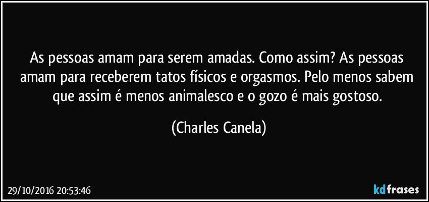 As pessoas amam para serem amadas. Como assim? As pessoas amam para receberem tatos físicos e orgasmos. Pelo menos sabem que assim é menos animalesco e o gozo é mais gostoso. (Charles Canela)