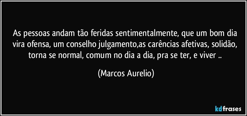 As pessoas andam tão  feridas sentimentalmente, que um bom dia vira ofensa, um conselho julgamento,as carências afetivas, solidão, torna se normal, comum no dia a dia,  pra se ter, e viver .. (Marcos Aurelio)