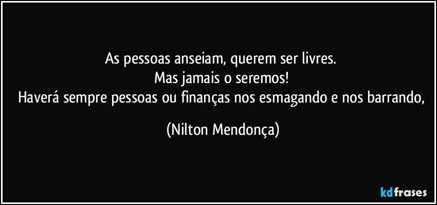 As pessoas anseiam, querem ser livres. 
Mas jamais o seremos! 
Haverá sempre pessoas ou finanças nos esmagando e nos barrando, (Nilton Mendonça)