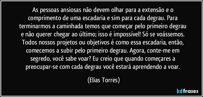 As pessoas ansiosas não devem olhar para a extensão e o comprimento de uma escadaria e sim para cada degrau. Para terminarmos a caminhada temos que começar pelo primeiro degrau e não querer chegar ao último; isso é impossível! Só se voássemos. Todos nossos projetos ou objetivos é como essa escadaria, então, comecemos a subir pelo primeiro degrau. Agora, conte-me em segredo, você sabe voar? Eu creio que quando começares a preocupar-se com cada degrau você estará aprendendo a voar. (Elias Torres)