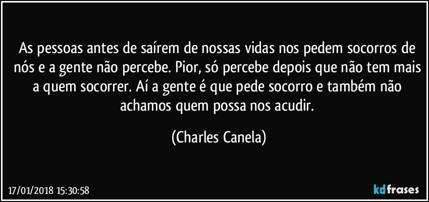 As pessoas antes de saírem de nossas vidas nos pedem socorros de nós e a gente não percebe. Pior, só percebe depois que não tem mais a quem socorrer. Aí a gente é que pede socorro e também não achamos quem possa nos acudir. (Charles Canela)