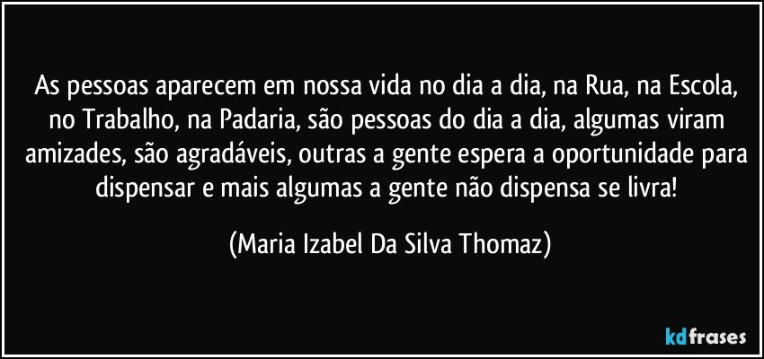 As pessoas aparecem em nossa vida no dia a dia, na Rua, na Escola, no Trabalho, na Padaria, são pessoas do dia a dia, algumas viram amizades, são agradáveis, outras a gente espera a oportunidade para dispensar e mais algumas a gente não dispensa se livra! (Maria Izabel Da Silva Thomaz)