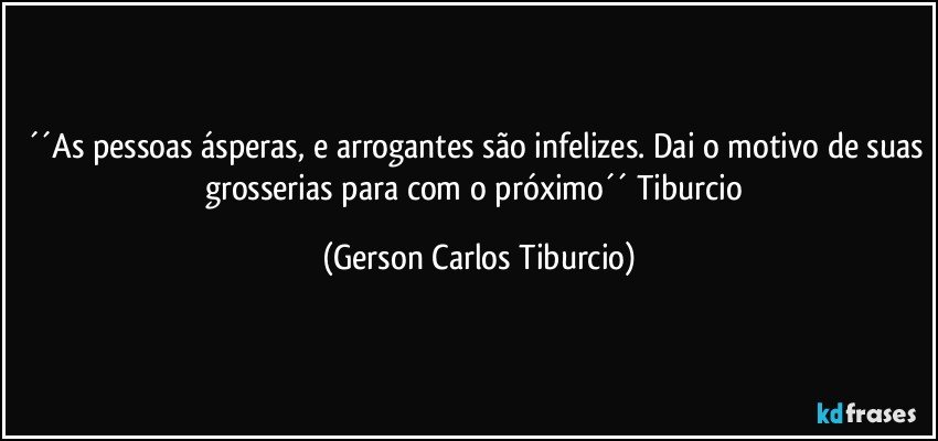 ´´As pessoas ásperas, e arrogantes são infelizes. Dai o motivo de suas grosserias para com o próximo´´ Tiburcio (Gerson Carlos Tiburcio)