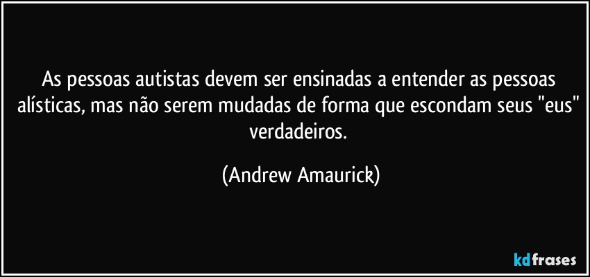 As pessoas autistas devem ser ensinadas a entender as pessoas alísticas, mas não serem mudadas de forma que escondam seus "eus" verdadeiros. (Andrew Amaurick)