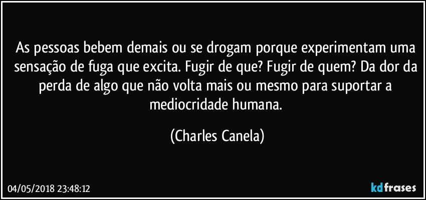 As pessoas bebem demais ou se drogam porque experimentam uma sensação de fuga que excita. Fugir de que? Fugir de quem? Da dor da perda de algo que não volta mais ou mesmo para suportar a mediocridade humana. (Charles Canela)