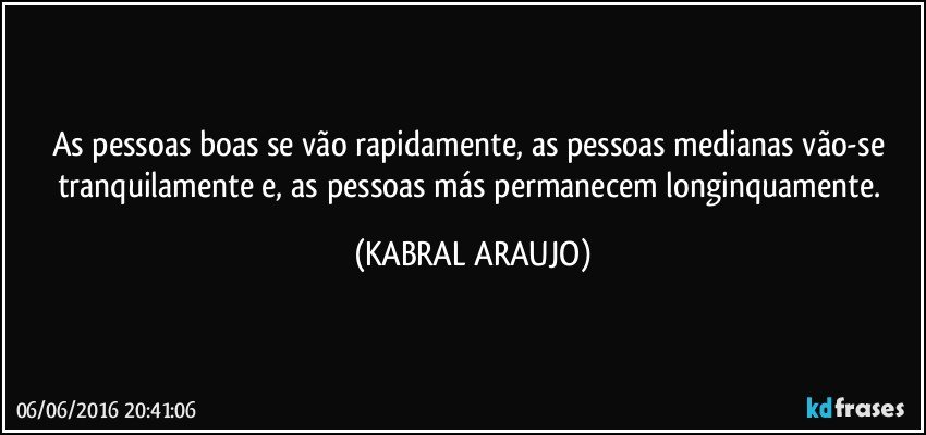 As pessoas boas se vão rapidamente, as pessoas medianas vão-se tranquilamente e, as pessoas más permanecem longinquamente. (KABRAL ARAUJO)
