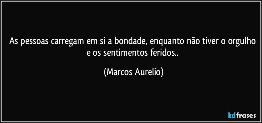 As pessoas carregam em si a bondade, enquanto não tiver o orgulho e os sentimentos feridos.. (Marcos Aurelio)