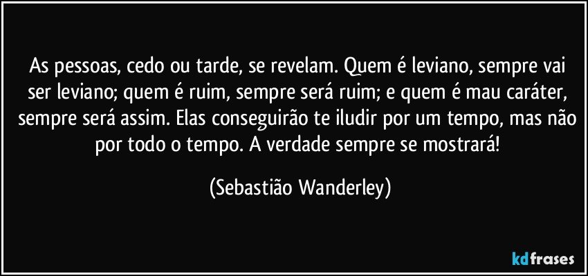 As pessoas, cedo ou tarde, se revelam. Quem é leviano, sempre vai ser leviano; quem é ruim, sempre será ruim; e quem é mau caráter, sempre será assim. Elas conseguirão te iludir por um tempo, mas não por todo o tempo. A verdade sempre se mostrará! (Sebastião Wanderley)