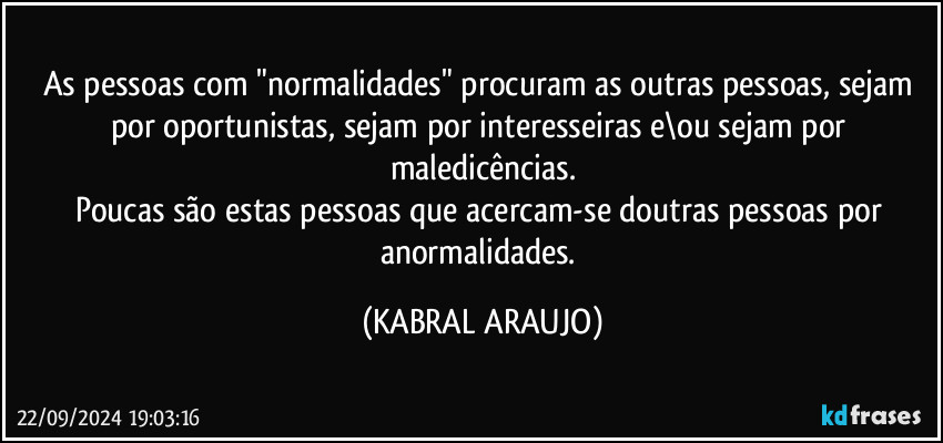 As pessoas com "normalidades" procuram as outras pessoas, sejam por oportunistas, sejam por interesseiras e\ou sejam por maledicências.
Poucas são estas pessoas que acercam-se doutras pessoas por anormalidades. (KABRAL ARAUJO)