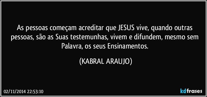 As pessoas começam acreditar que JESUS vive, quando outras pessoas, são as Suas testemunhas, vivem  e difundem, mesmo sem Palavra, os seus Ensinamentos. (KABRAL ARAUJO)