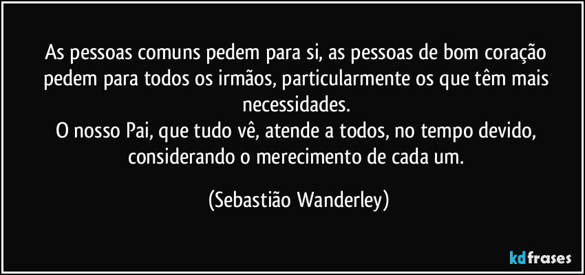 As pessoas comuns pedem para si, as pessoas de bom coração pedem para todos os irmãos, particularmente os que têm mais necessidades. 
O nosso Pai, que tudo vê, atende a todos, no tempo devido, considerando o merecimento de cada um. (Sebastião Wanderley)