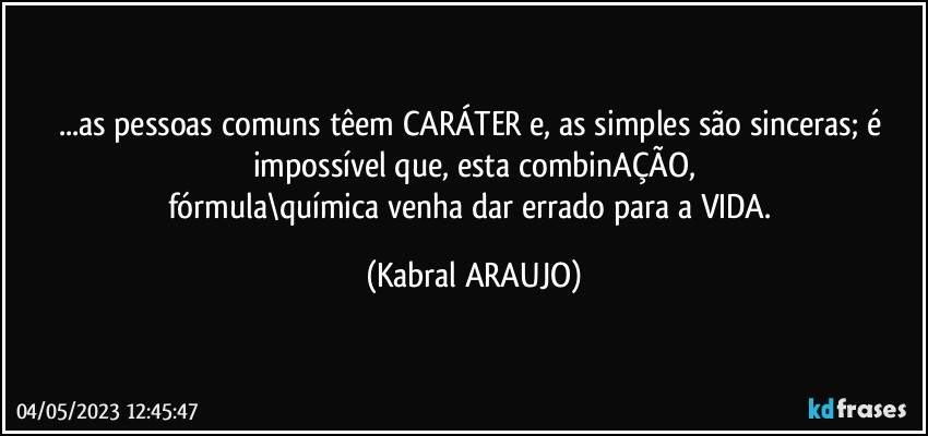 ...as pessoas comuns têem CARÁTER e, as simples são sinceras; é impossível que, esta combinAÇÃO,
fórmula\química venha dar errado para a VIDA. (KABRAL ARAUJO)