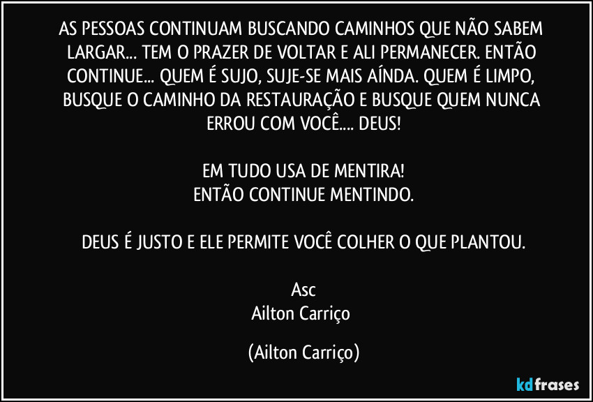 AS PESSOAS CONTINUAM BUSCANDO CAMINHOS  QUE NÃO SABEM LARGAR... TEM O PRAZER DE VOLTAR E ALI PERMANECER. ENTÃO CONTINUE... QUEM É SUJO, SUJE-SE MAIS  AÍNDA. QUEM É LIMPO, BUSQUE O CAMINHO DA RESTAURAÇÃO E BUSQUE QUEM NUNCA  ERROU COM VOCÊ... DEUS!

EM TUDO USA DE MENTIRA!
ENTÃO CONTINUE MENTINDO.

DEUS É JUSTO E ELE PERMITE VOCÊ COLHER O QUE PLANTOU.

Asc
Ailton Carriço (Ailton Carriço)