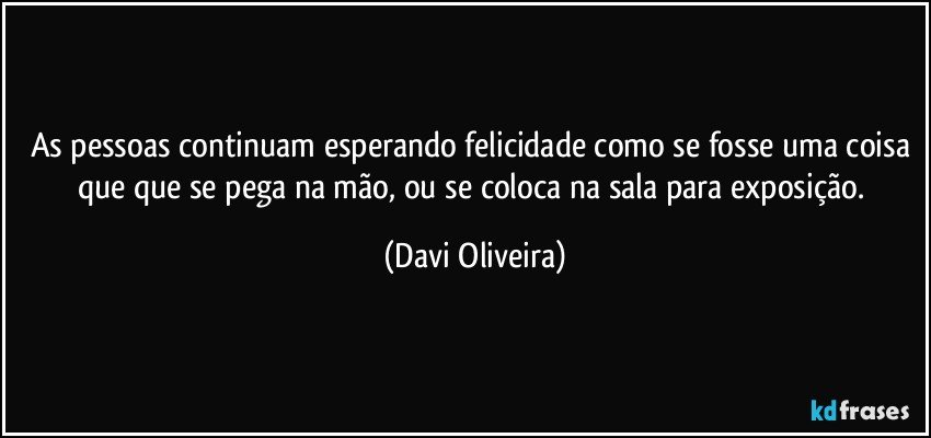 As pessoas continuam esperando felicidade como se fosse uma coisa que que se pega na mão, ou se coloca na sala para exposição. (Davi Oliveira)