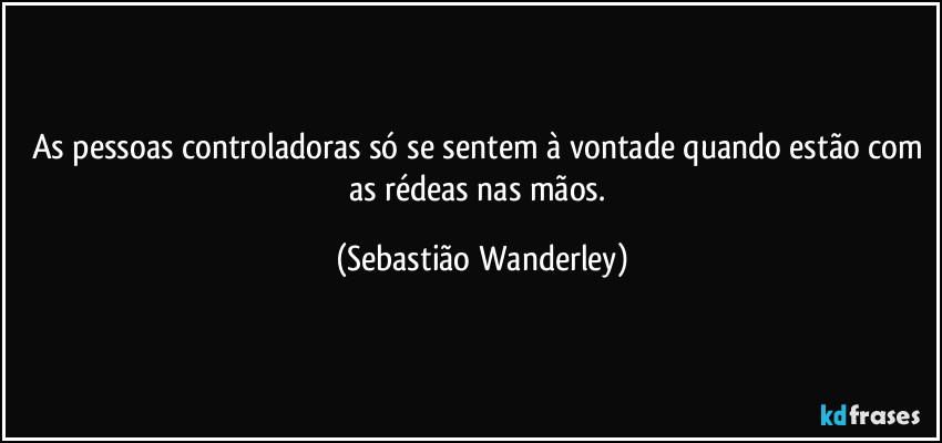 As pessoas controladoras só se sentem à vontade quando estão com as rédeas nas mãos. (Sebastião Wanderley)