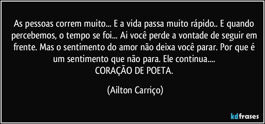 As pessoas correm muito... E a vida passa muito rápido.. E quando percebemos, o tempo se foi... Ai você perde a vontade de seguir em frente. Mas o sentimento do amor não deixa você parar. Por que é um sentimento que não para. Ele continua... 
CORAÇÃO DE POETA. (Ailton Carriço)