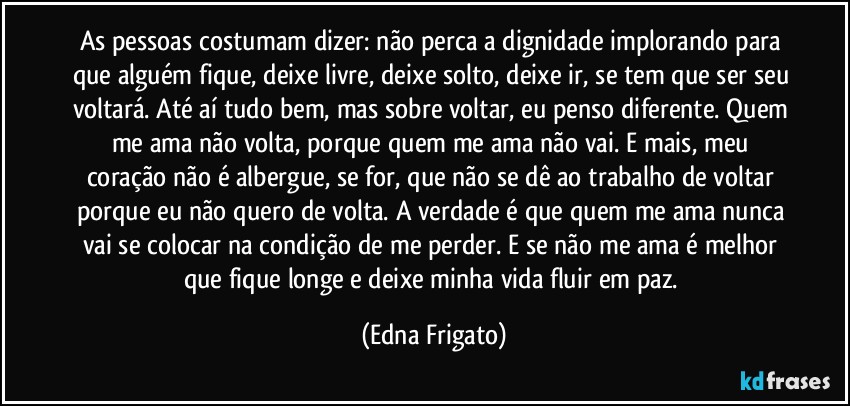 As pessoas costumam dizer: não perca a dignidade implorando para que alguém fique, deixe livre, deixe solto, deixe ir, se tem que ser seu voltará. Até aí tudo bem, mas sobre voltar, eu penso diferente. Quem me ama não volta, porque quem me ama não vai. E mais, meu coração não é albergue, se for, que não se dê ao trabalho de voltar porque eu não quero de volta. A verdade é que quem me ama nunca vai se colocar na condição de me perder. E se não me ama é melhor que fique longe e deixe minha vida fluir em paz. (Edna Frigato)