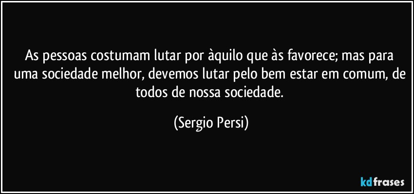 As pessoas costumam lutar por àquilo que às favorece; mas para uma sociedade melhor, devemos lutar pelo bem estar em comum, de todos de nossa sociedade. (Sergio Persi)