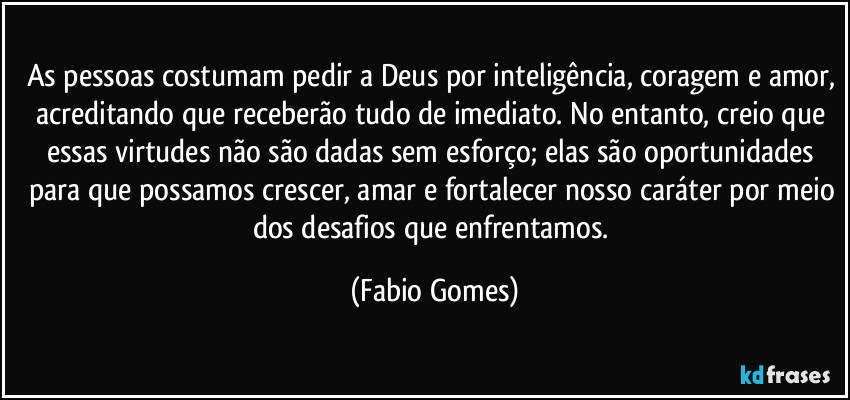 As pessoas costumam pedir a Deus por inteligência, coragem e amor, acreditando que receberão tudo de imediato. No entanto, creio que essas virtudes não são dadas sem esforço; elas são oportunidades para que possamos crescer, amar e fortalecer nosso caráter por meio dos desafios que enfrentamos. (Fabio Gomes)
